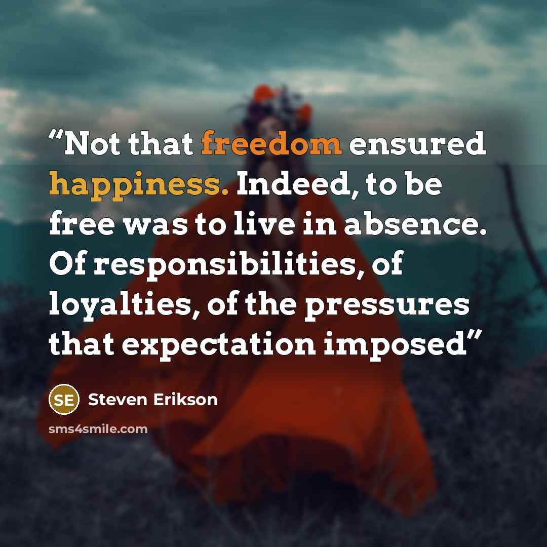 “Not that freedom ensured happiness. Indeed, to be free was to live in absence. Of responsibilities, of loyalties, of the pressures that expectation imposed” quote by Steven Erikson