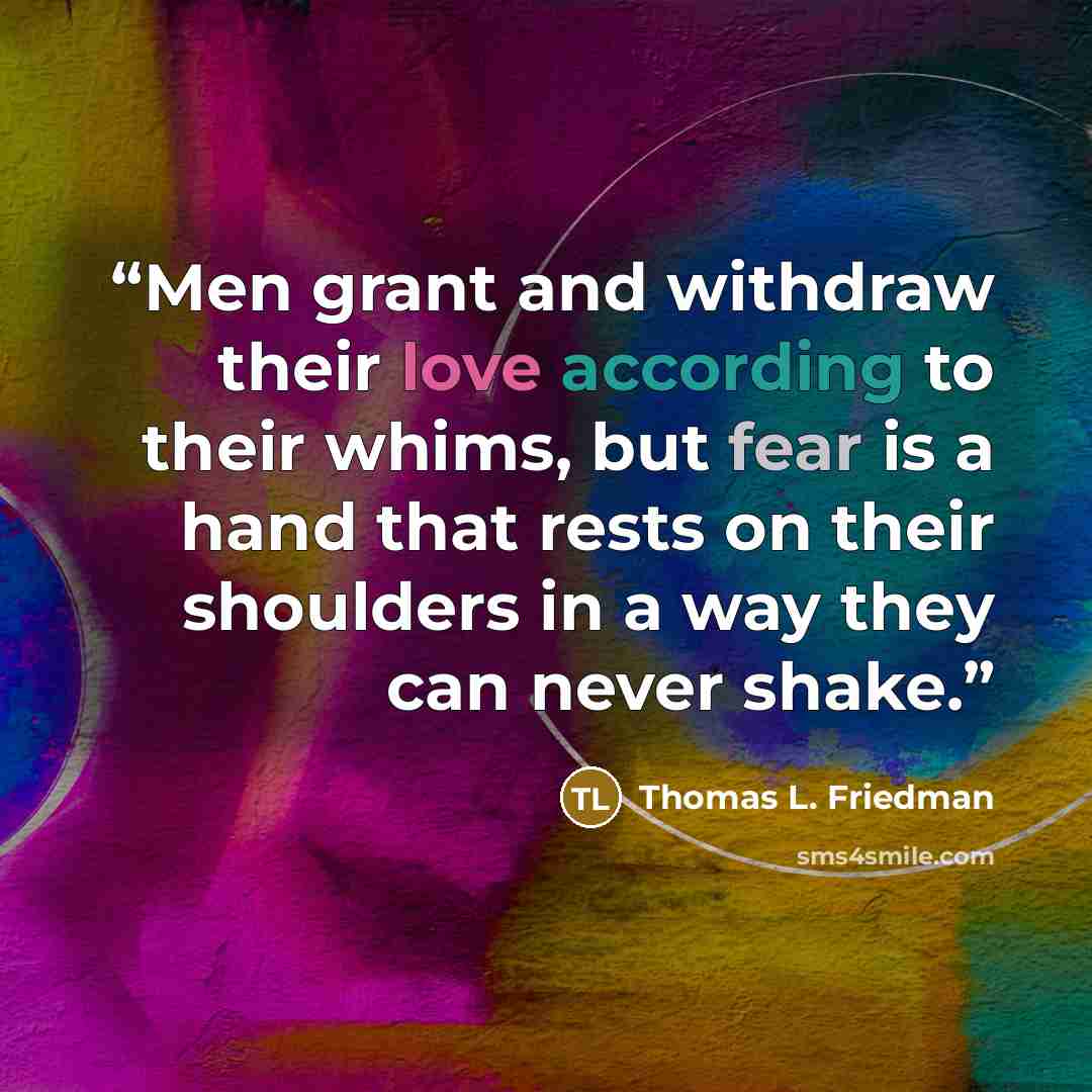 “Men grant and withdraw their love according to their whims, but fear is a hand that rests on their shoulders in a way they can never shake.” quote by Thomas L. Friedman