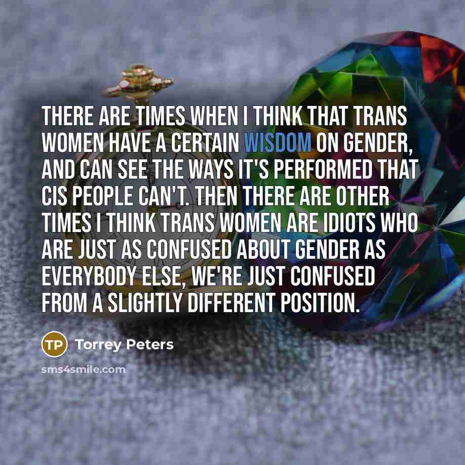 “There are times when I think that trans women have a certain wisdom on gender, and can see the ways it's performed that cis people can't. Then there are other times I think trans women are idiots who are just as confused about gender as everybody else, we're just confused from a slightly different…” quote by Torrey Peters