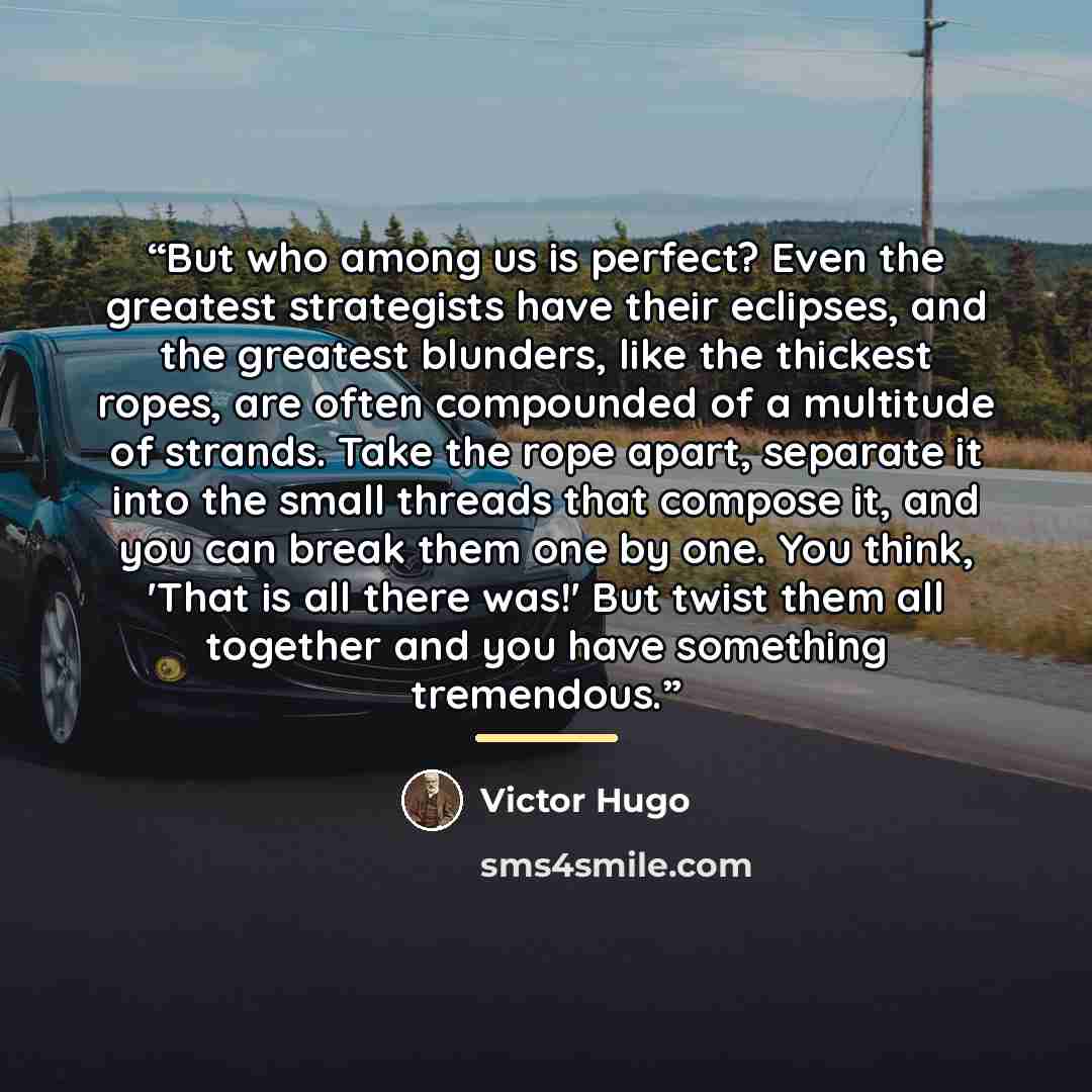 “But who among us is perfect? Even the greatest strategists have their eclipses, and the greatest blunders, like the thickest ropes, are often compounded of a multitude of strands. Take the rope apart, separate it into the small threads that compose it, and you can break them one by one. You think…” quote by Victor Hugo