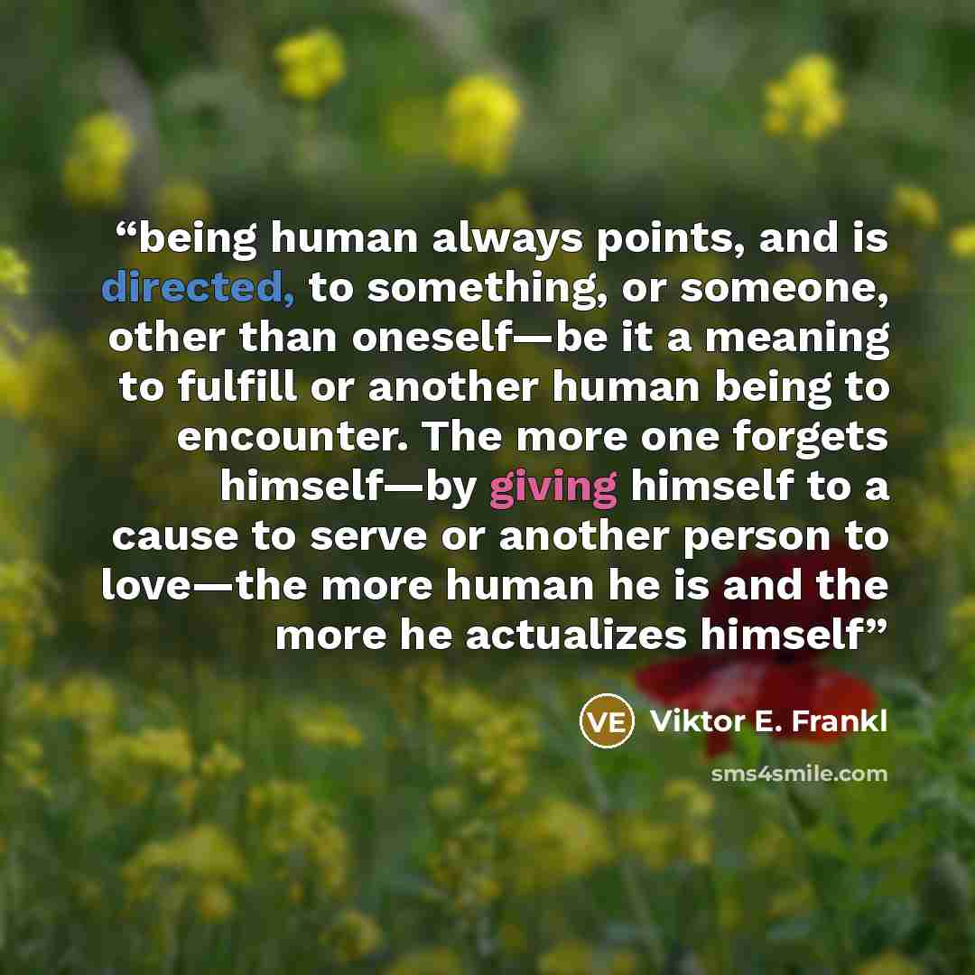 “being human always points, and is directed, to something, or someone, other than oneself—be it a meaning to fulfill or another human being to encounter. The more one forgets himself—by giving himself to a cause to serve or another person to love—the more human he is and the more he actualizes…” quote by Viktor E. Frankl