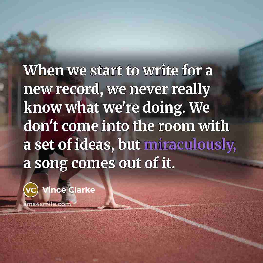 “When we start to write for a new record, we never really know what we're doing. We don't come into the room with a set of ideas, but miraculously, a song comes out of it.” quote by Vince Clarke