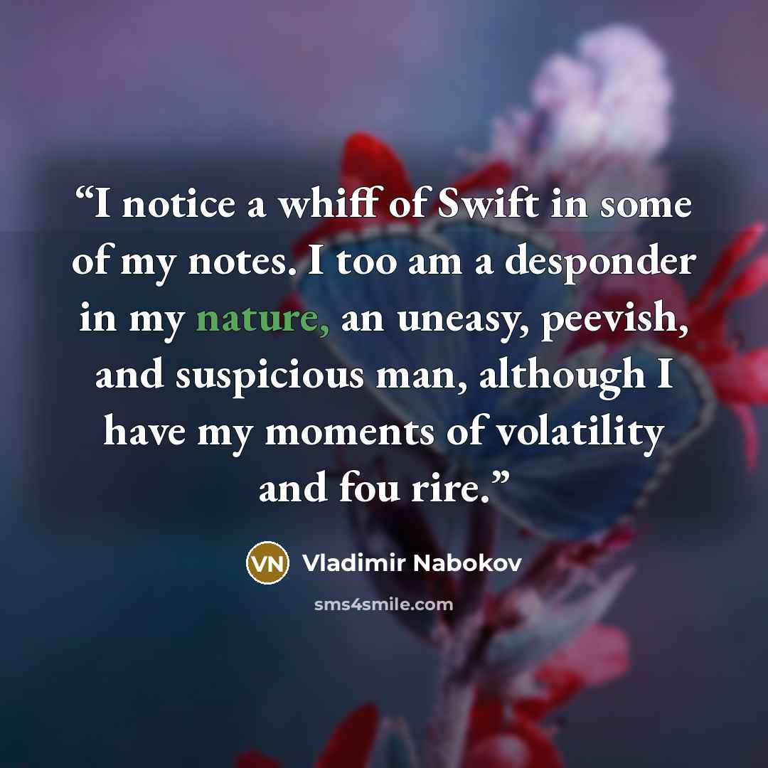 “I notice a whiff of Swift in some of my notes. I too am a desponder in my nature, an uneasy, peevish, and suspicious man, although I have my moments of volatility and fou rire.” quote by Vladimir Nabokov