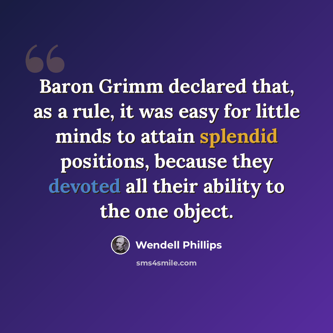 “Baron Grimm declared that, as a rule, it was easy for little minds to attain splendid positions, because they devoted all their ability to the one object.” quote by Wendell Phillips