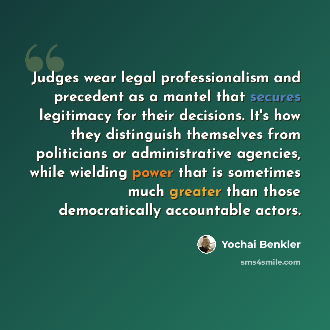 “Judges wear legal professionalism and precedent as a mantel that secures legitimacy for their decisions. It's how they distinguish themselves from politicians or administrative agencies, while wielding power that is sometimes much greater than those democratically accountable actors.” quote by Yochai Benkler