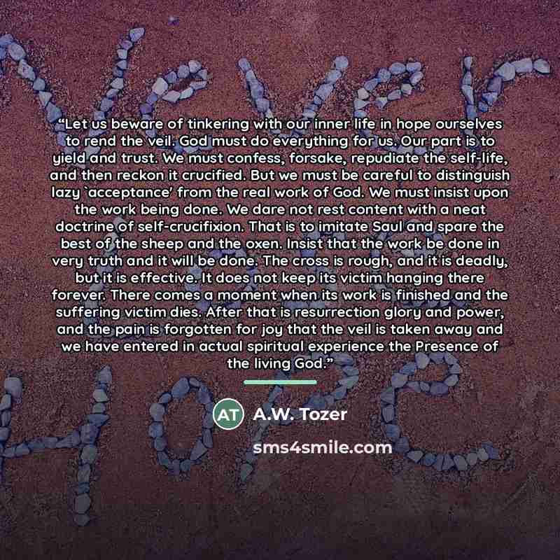 “Let us beware of tinkering with our inner life in hope ourselves to rend the veil. God must do everything for us. Our part is to yield and trust. We must confess, forsake, repudiate the self-life, and then reckon it crucified. But we must be careful to distinguish lazy 'acceptance' from the real…” quote by A.W. Tozer