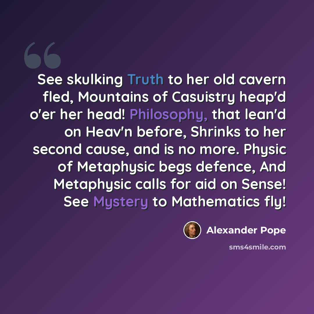 “See skulking Truth to her old cavern fled, Mountains of Casuistry heap'd o'er her head! Philosophy, that lean'd on Heav'n before, Shrinks to her second cause, and is no more. Physic of Metaphysic begs defence, And Metaphysic calls for aid on Sense! See Mystery to Mathematics fly!” quote by Alexander Pope