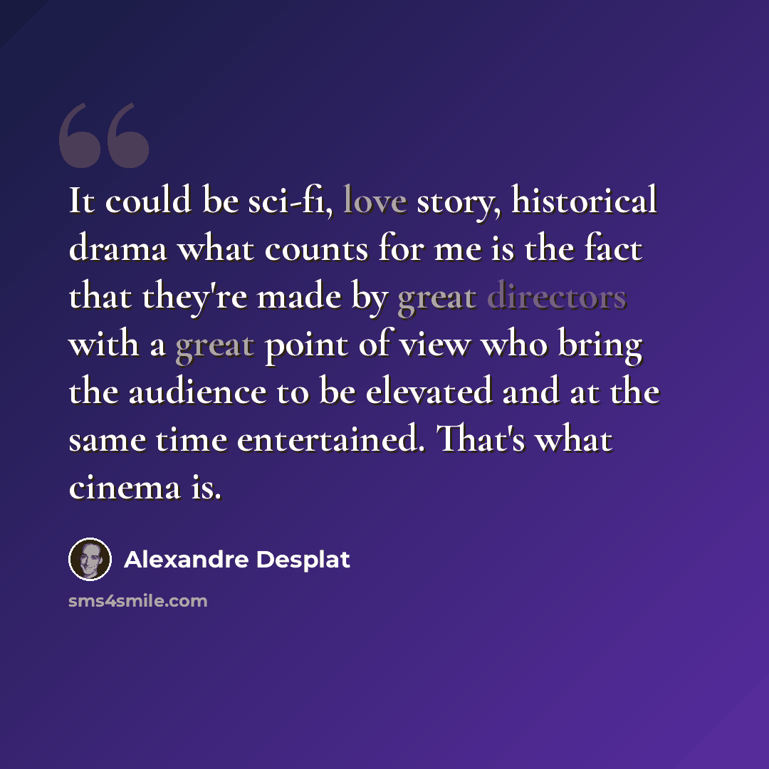 “It could be sci-fi, love story, historical drama what counts for me is the fact that they're made by great directors with a great point of view who bring the audience to be elevated and at the same time entertained. That's what cinema is.” quote by Alexandre Desplat