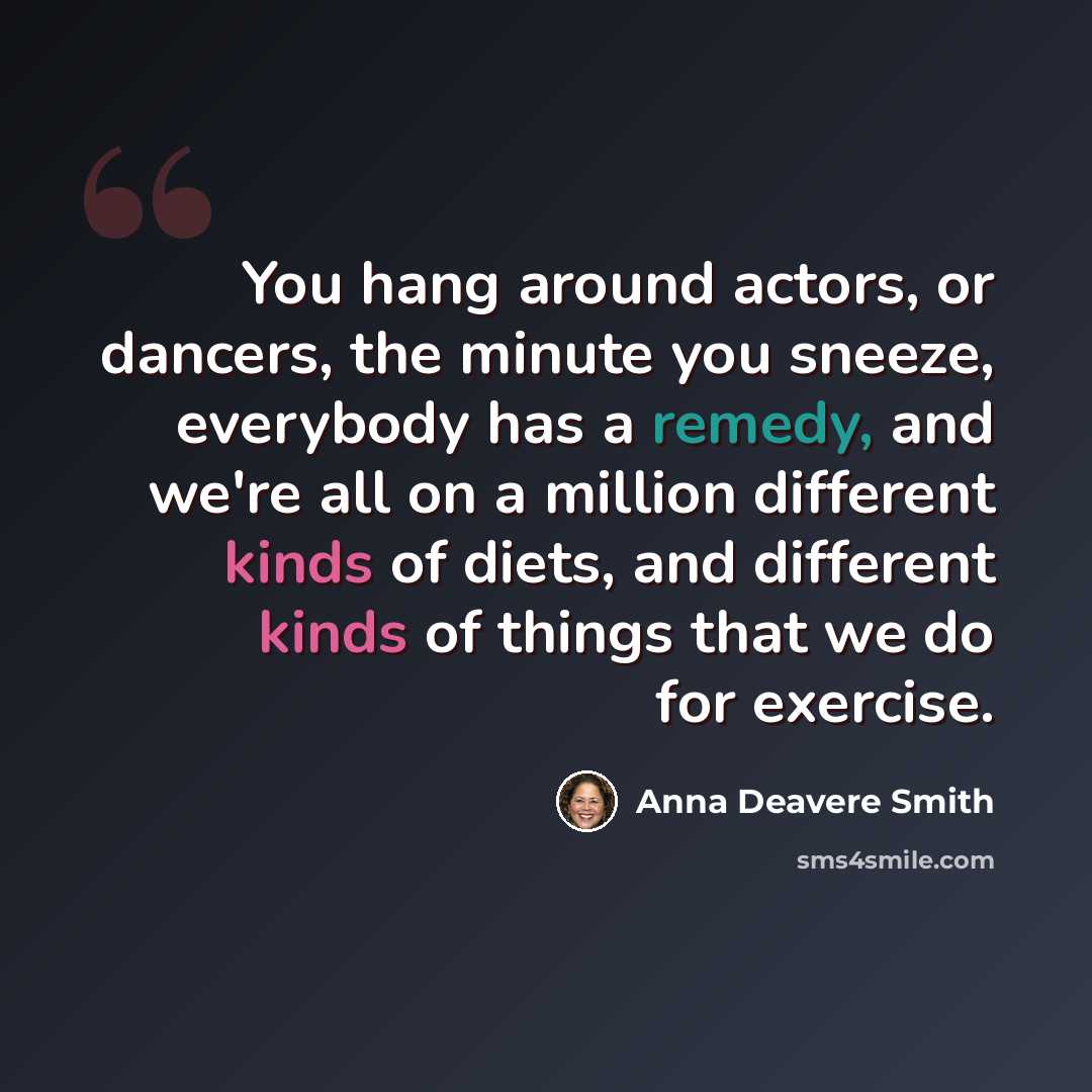 “You hang around actors, or dancers, the minute you sneeze, everybody has a remedy, and we're all on a million different kinds of diets, and different kinds of things that we do for exercise.” quote by Anna Deavere Smith