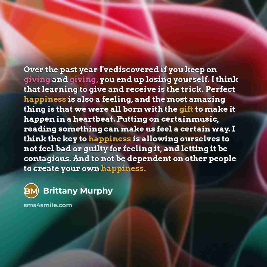 “Over the past year I'vediscovered if you keep on giving and giving, you end up losing yourself. I think that learning to give and receive is the trick. Perfect happiness is also a feeling, and the most amazing thing is that we were all born with the gift to make it happen in a heartbeat. Putting…” quote by Brittany Murphy