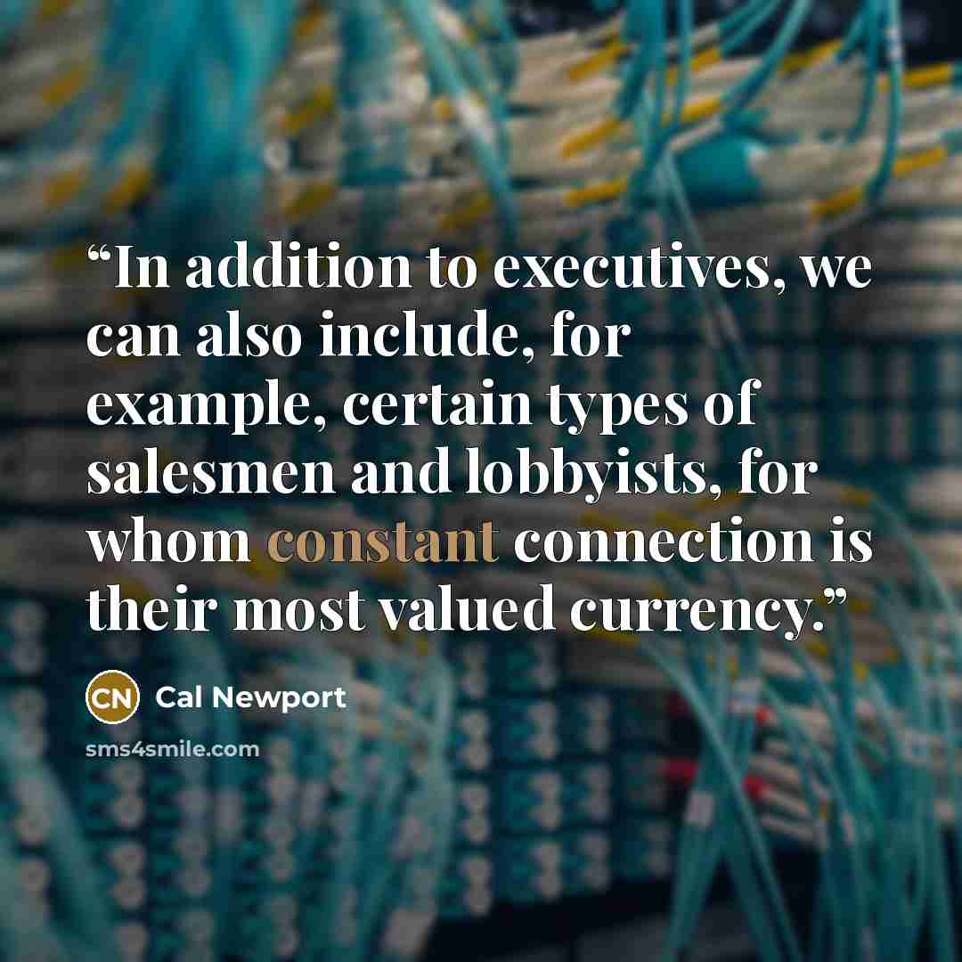 “In addition to executives, we can also include, for example, certain types of salesmen and lobbyists, for whom constant connection is their most valued currency.” quote by Cal Newport