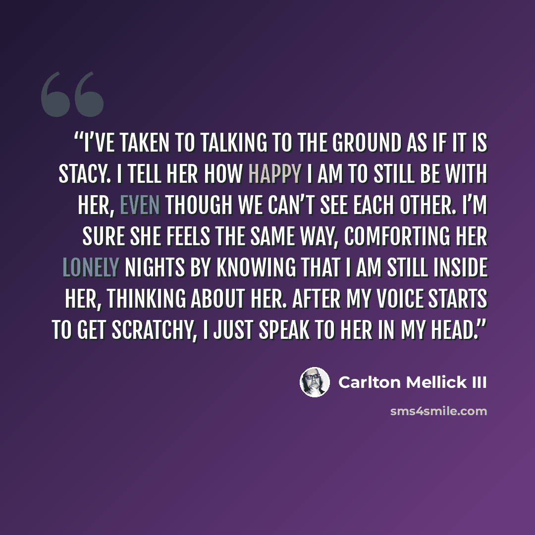 “I’ve taken to talking to the ground as if it is Stacy. I tell her how happy I am to still be with her, even though we can’t see each other. I’m sure she feels the same way, comforting her lonely nights by knowing that I am still inside her, thinking about her. After my voice starts to get…” quote by Carlton Mellick III