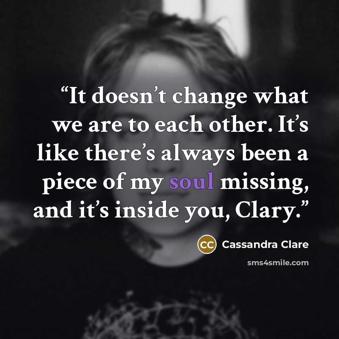 “It doesn’t change what we are to each other. It’s like there’s always been a piece of my soul missing, and it’s inside you, Clary.” quote by Cassandra Clare