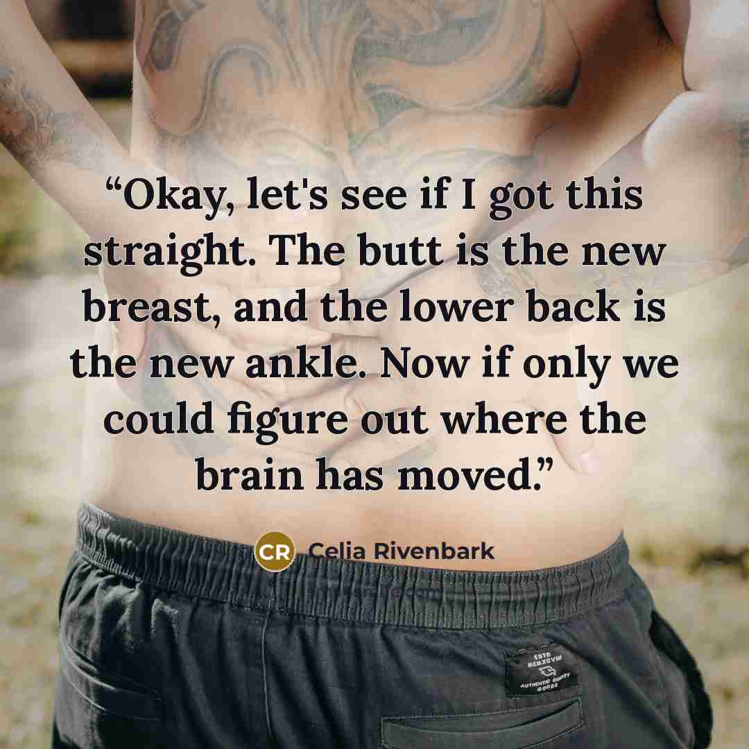 “Okay, let's see if I got this straight. The butt is the new breast, and the lower back is the new ankle. Now if only we could figure out where the brain has moved.” quote by Celia Rivenbark