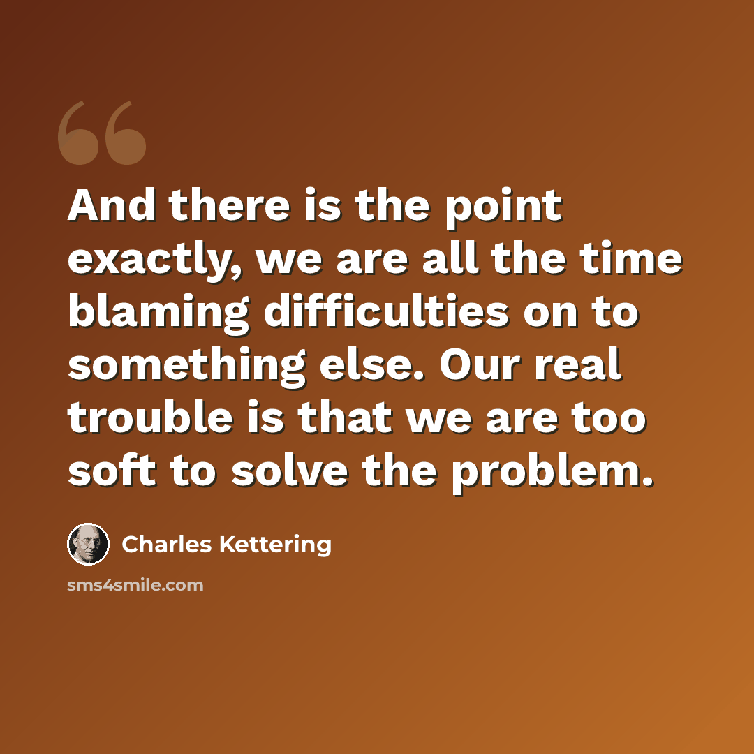 “And there is the point exactly, we are all the time blaming difficulties on to something else. Our real trouble is that we are too soft to solve the problem.” quote by Charles Kettering