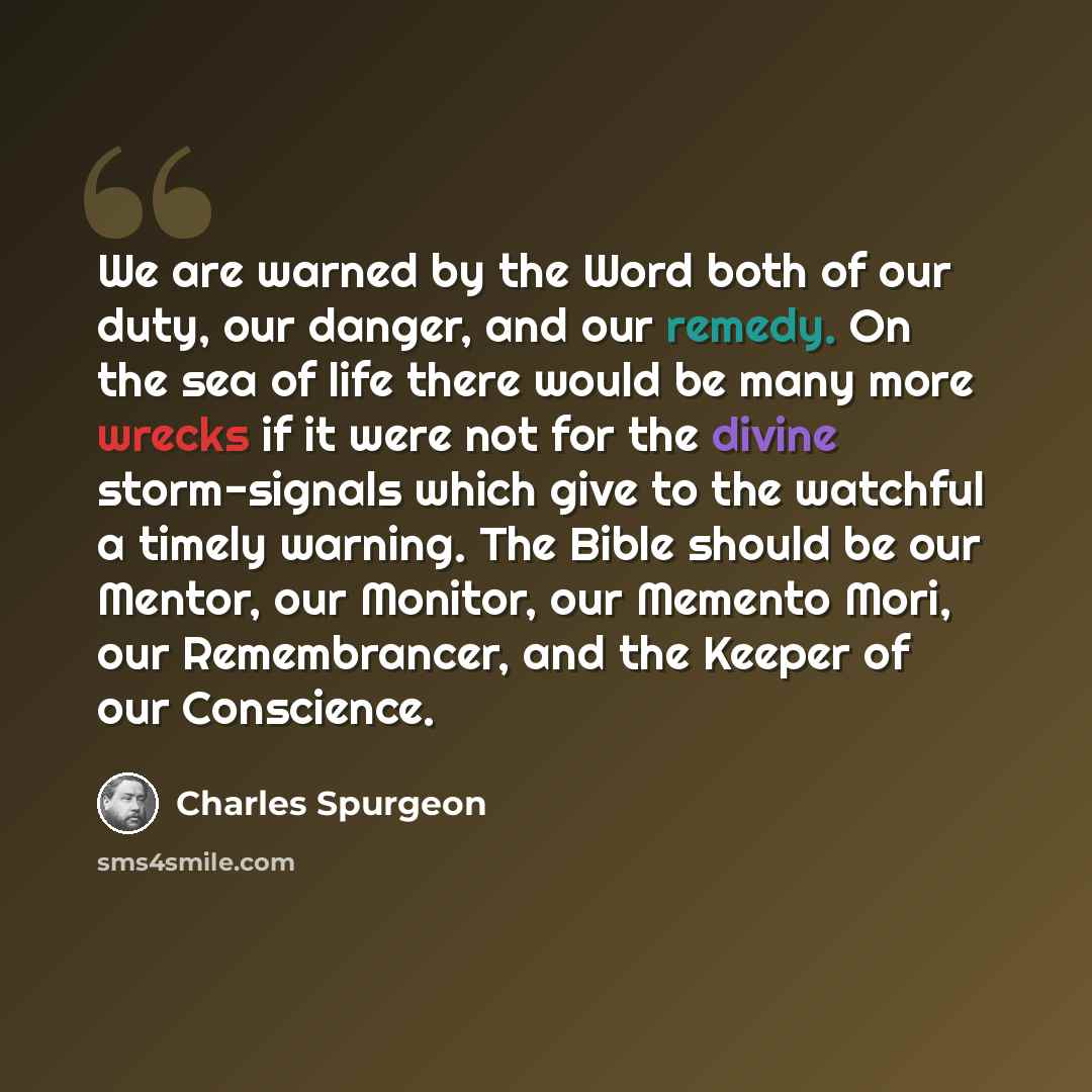“We are warned by the Word both of our duty, our danger, and our remedy. On the sea of life there would be many more wrecks if it were not for the divine storm-signals which give to the watchful a timely warning. The Bible should be our Mentor, our Monitor, our Memento Mori, our Remembrancer, and…” quote by Charles Spurgeon