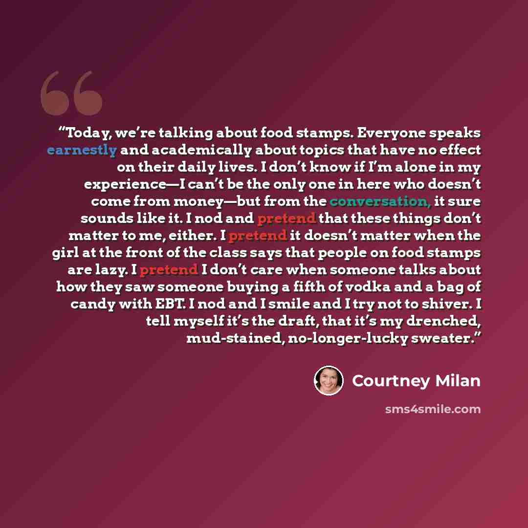 “Today, we’re talking about food stamps. Everyone speaks earnestly and academically about topics that have no effect on their daily lives. I don’t know if I’m alone in my experience—I can’t be the only one in here who doesn’t come from money—but from the conversation, it sure sounds like it. I nod…” quote by Courtney Milan