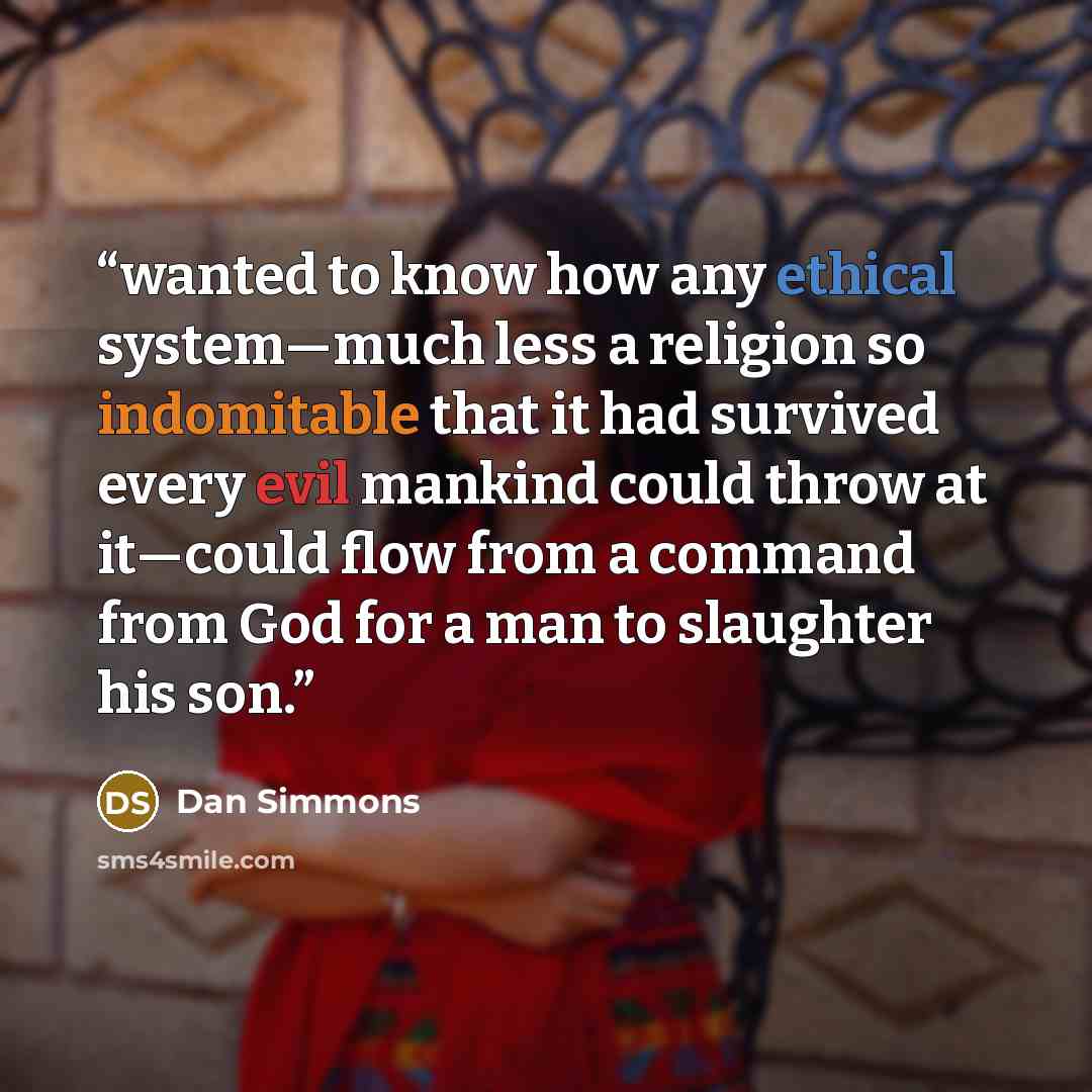 “wanted to know how any ethical system—much less a religion so indomitable that it had survived every evil mankind could throw at it—could flow from a command from God for a man to slaughter his son.” quote by Dan Simmons