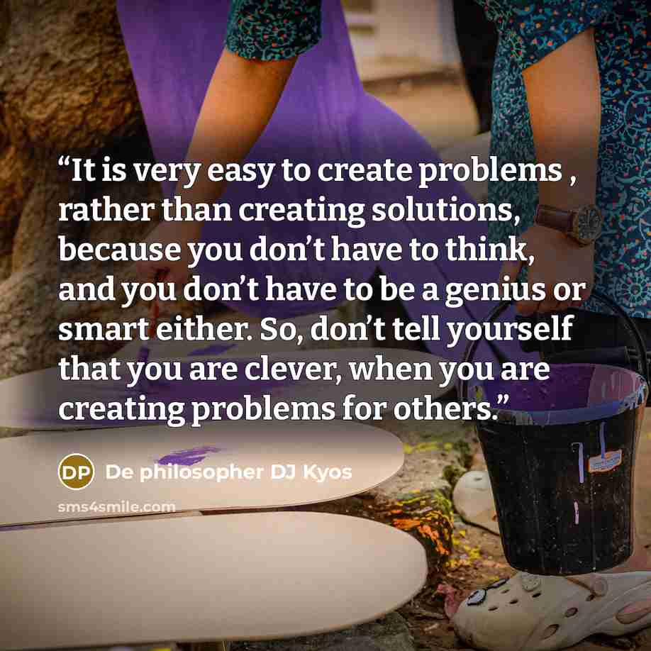 “It is very easy to create problems , rather than creating solutions, because you don’t have to think, and you don’t have to be a genius or smart either. So, don’t tell yourself that you are clever, when you are creating problems for others.” quote by De philosopher DJ Kyos