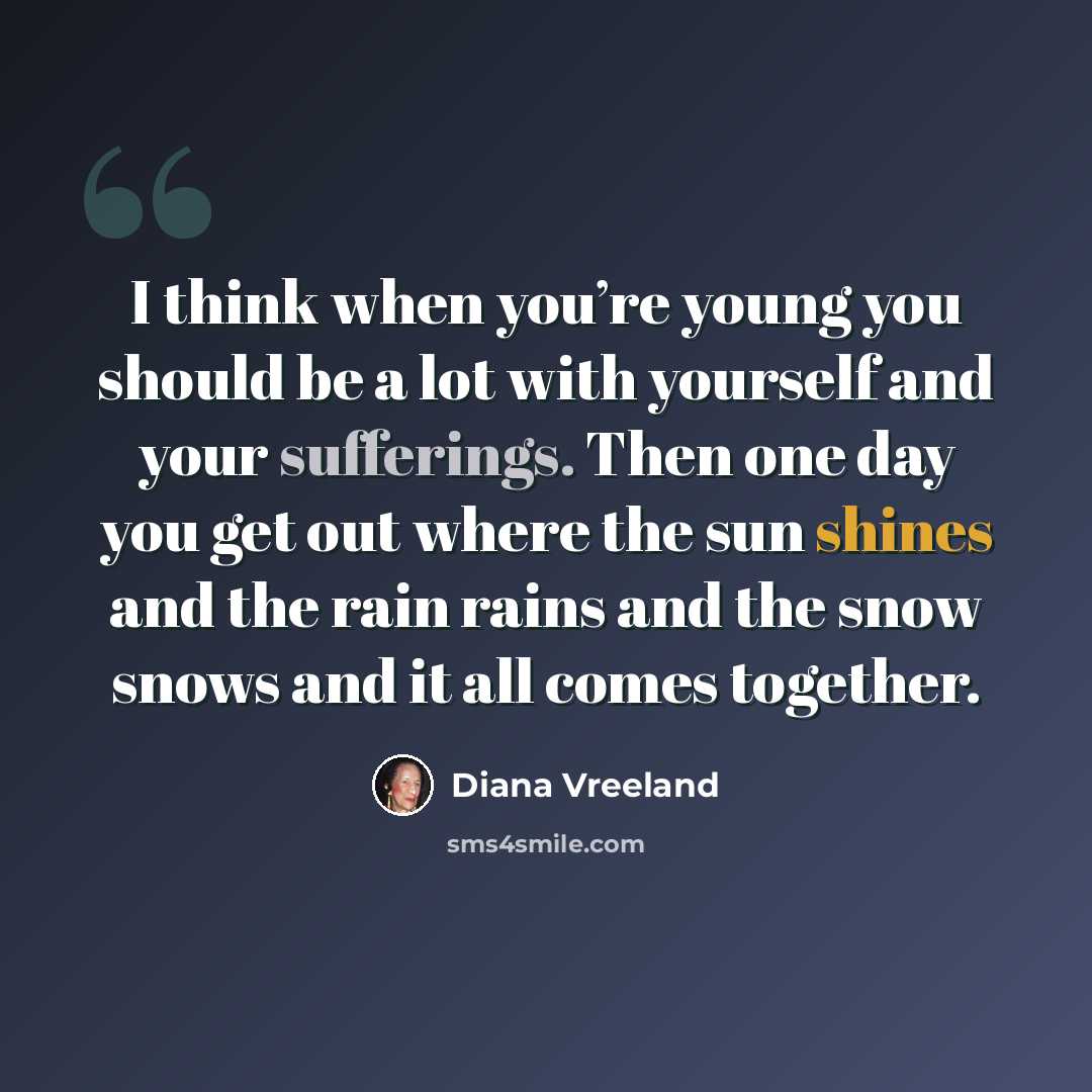 “I think when you’re young you should be a lot with yourself and your sufferings. Then one day you get out where the sun shines and the rain rains and the snow snows and it all comes together.” quote by Diana Vreeland