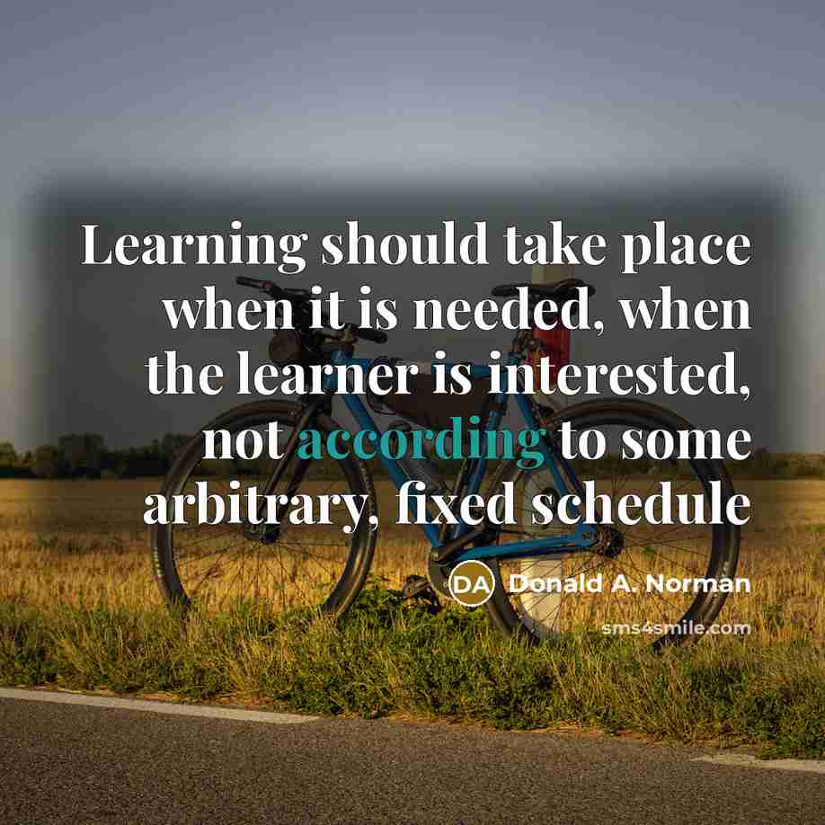 “Learning should take place when it is needed, when the learner is interested, not according to some arbitrary, fixed schedule” quote by Donald A. Norman