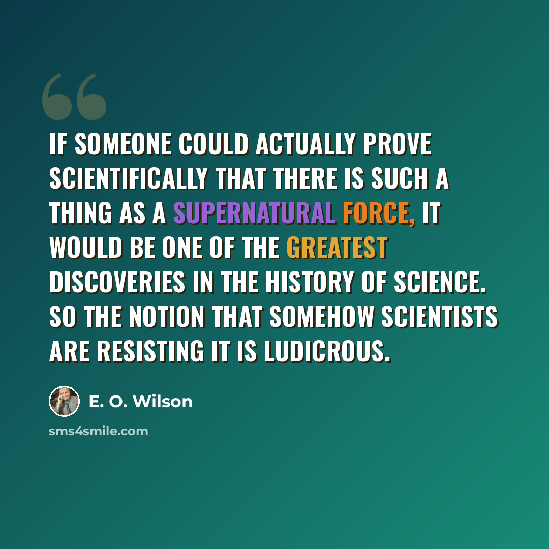 “If someone could actually prove scientifically that there is such a thing as a supernatural force, it would be one of the greatest discoveries in the history of science. So the notion that somehow scientists are resisting it is ludicrous.” quote by E. O. Wilson