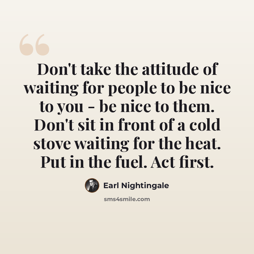 “Don't take the attitude of waiting for people to be nice to you - be nice to them. Don't sit in front of a cold stove waiting for the heat. Put in the fuel. Act first.” quote by Earl Nightingale
