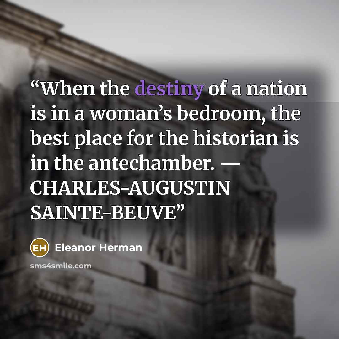 “When the destiny of a nation is in a woman’s bedroom, the best place for the historian is in the antechamber. — CHARLES-AUGUSTIN SAINTE-BEUVE” quote by Eleanor Herman