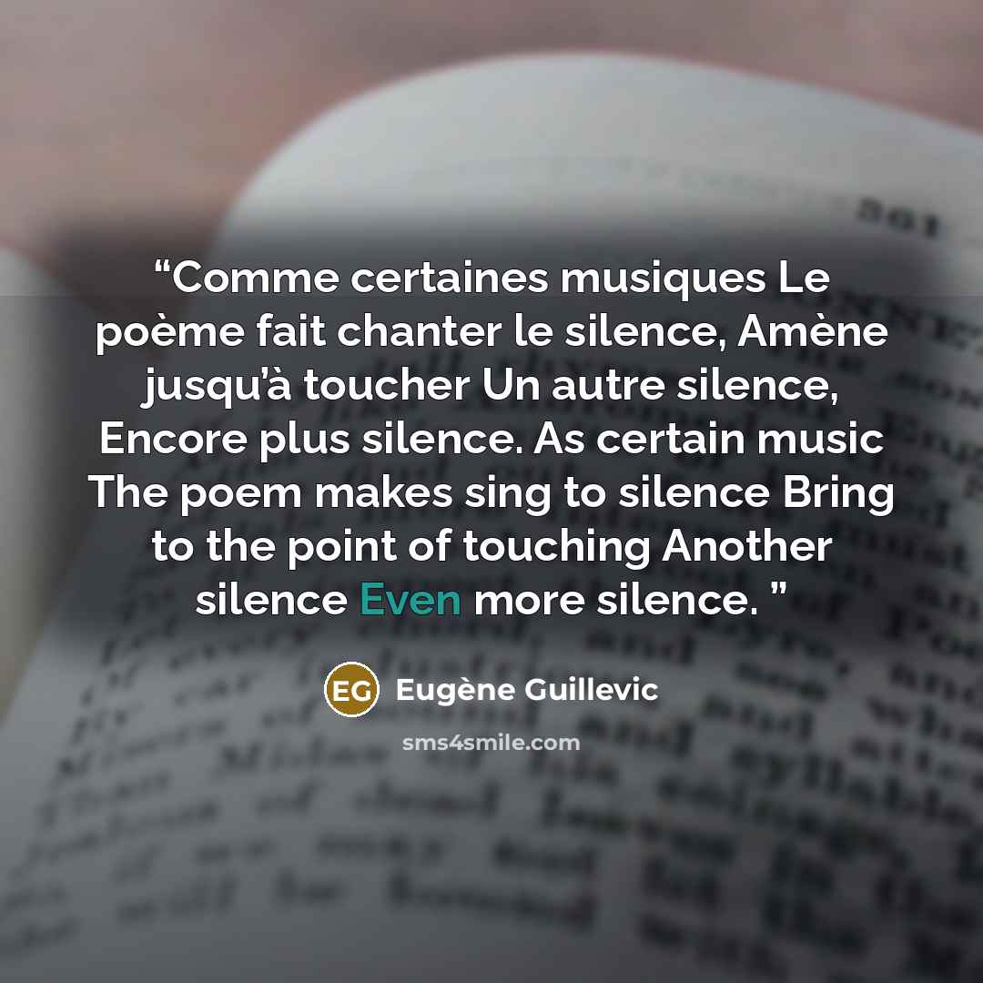 “Comme certaines musiques Le poème fait chanter le silence, Amène jusqu’à toucher Un autre silence, Encore plus silence. As certain music The poem makes sing to silence Bring to the point of touching Another silence Even more silence.” quote by Eugène Guillevic