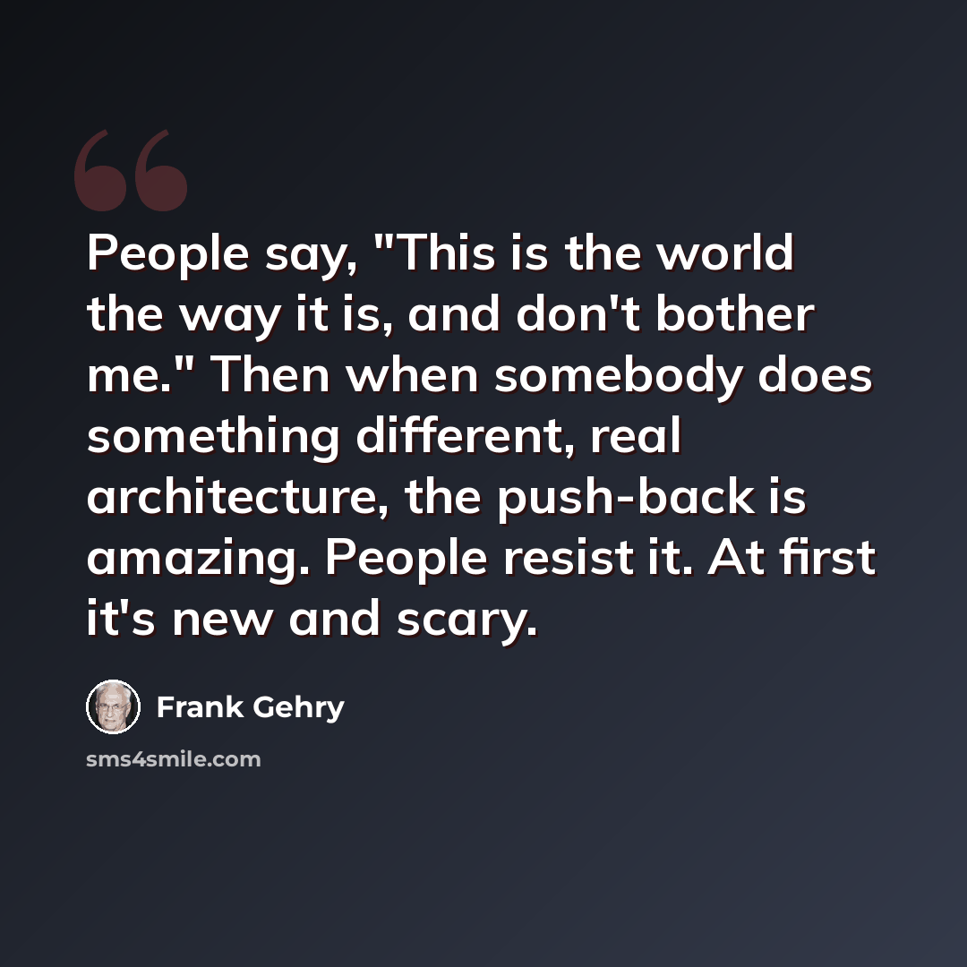 “People say, "This is the world the way it is, and don't bother me." Then when somebody does something different, real architecture, the push-back is amazing. People resist it. At first it's new and scary.” quote by Frank Gehry