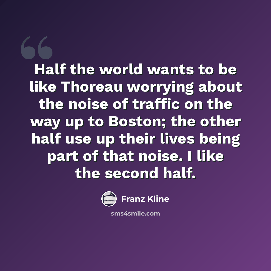 “Half the world wants to be like Thoreau worrying about the noise of traffic on the way up to Boston; the other half use up their lives being part of that noise. I like the second half.” quote by Franz Kline