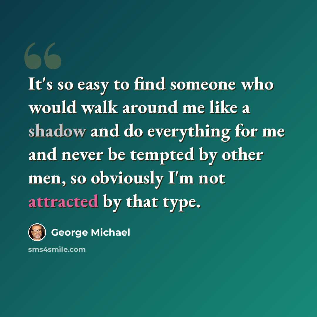 “It's so easy to find someone who would walk around me like a shadow and do everything for me and never be tempted by other men, so obviously I'm not attracted by that type.” quote by George Michael