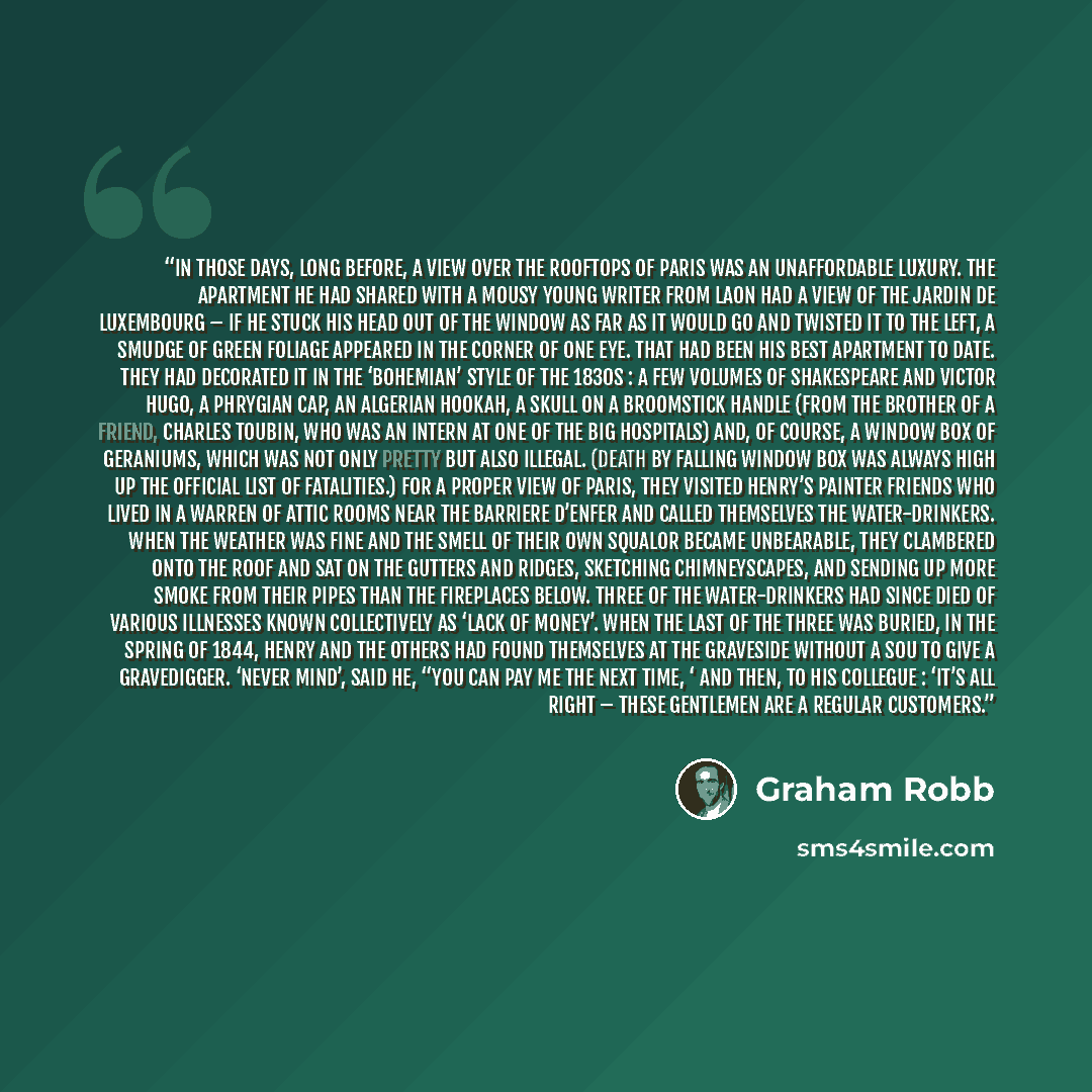“In those days, long before, a view over the rooftops of Paris was an unaffordable luxury. The apartment he had shared with a mousy young writer from Laon had a view of the Jardin de Luxembourg – if he stuck his head out of the window as far as it would go and twisted it to the left, a smudge of…” quote by Graham Robb
