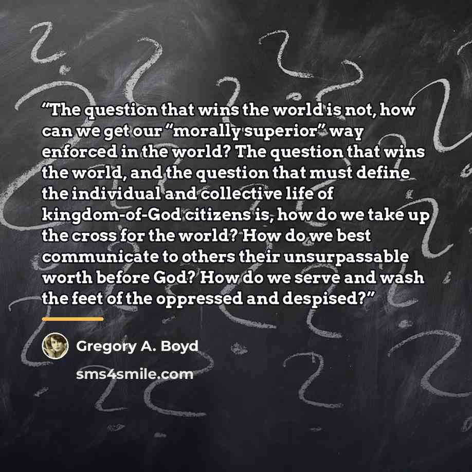 “The question that wins the world is not, how can we get our “morally superior” way enforced in the world? The question that wins the world, and the question that must define the individual and collective life of kingdom-of-God citizens is, how do we take up the cross for the world? How do we best…” quote by Gregory A. Boyd