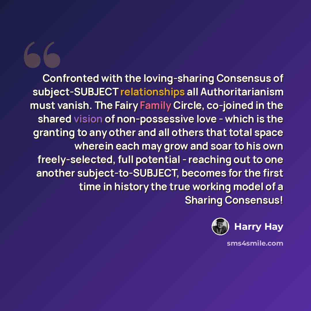 “Confronted with the loving-sharing Consensus of subject-SUBJECT relationships all Authoritarianism must vanish. The Fairy Family Circle, co-joined in the shared vision of non-possessive love - which is the granting to any other and all others that total space wherein each may grow and soar to his…” quote by Harry Hay