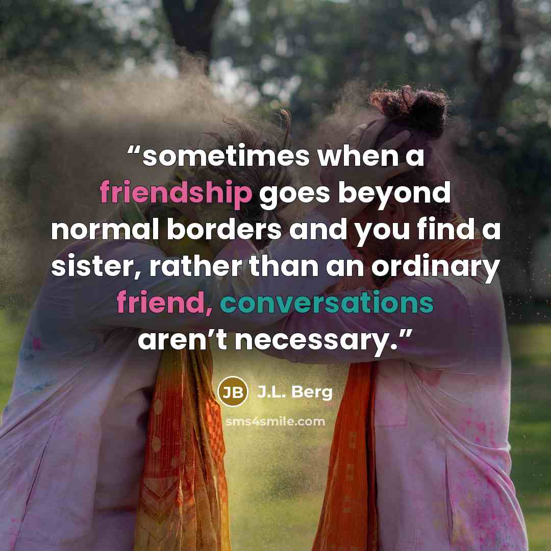 “sometimes when a friendship goes beyond normal borders and you find a sister, rather than an ordinary friend, conversations aren’t necessary.” quote by J.L. Berg