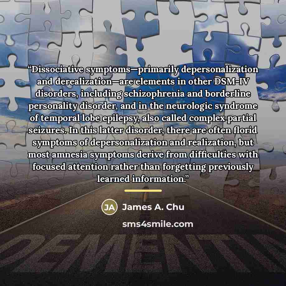 “Dissociative symptoms—primarily depersonalization and derealization—are elements in other DSM-IV disorders, including schizophrenia and borderline personality disorder, and in the neurologic syndrome of temporal lobe epilepsy, also called complex partial seizures. In this latter disorder, there…” quote by James A. Chu
