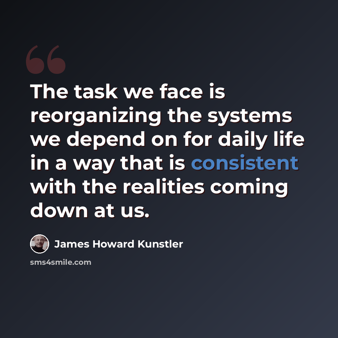 “The task we face is reorganizing the systems we depend on for daily life in a way that is consistent with the realities coming down at us.” quote by James Howard Kunstler