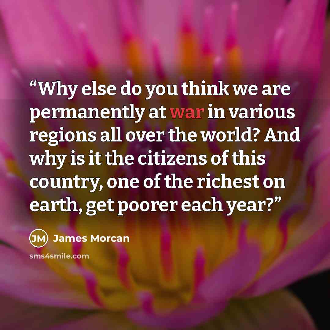 “Why else do you think we are permanently at war in various regions all over the world? And why is it the citizens of this country, one of the richest on earth, get poorer each year?” quote by James Morcan