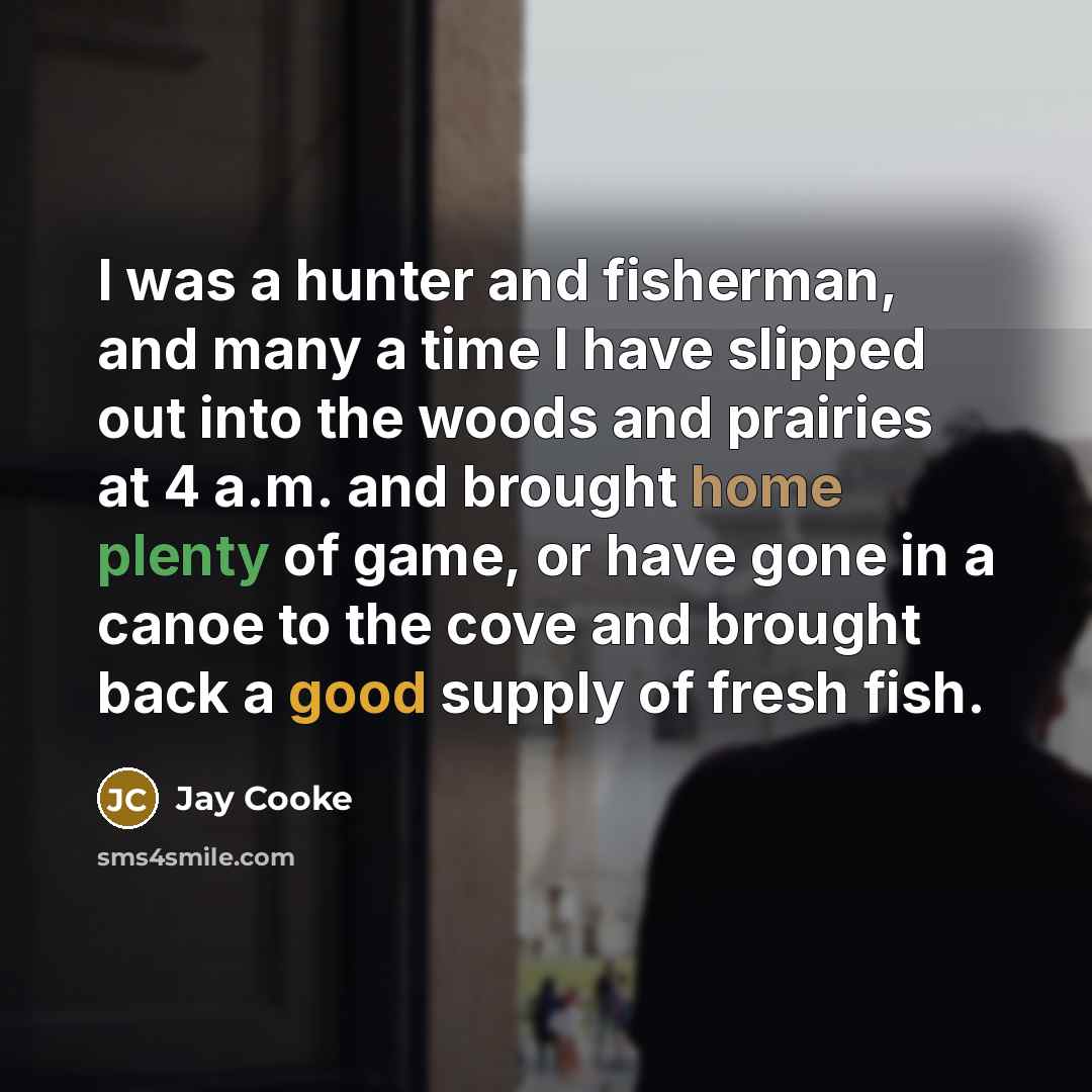 “I was a hunter and fisherman, and many a time I have slipped out into the woods and prairies at 4 a.m. and brought home plenty of game, or have gone in a canoe to the cove and brought back a good supply of fresh fish.” quote by Jay Cooke
