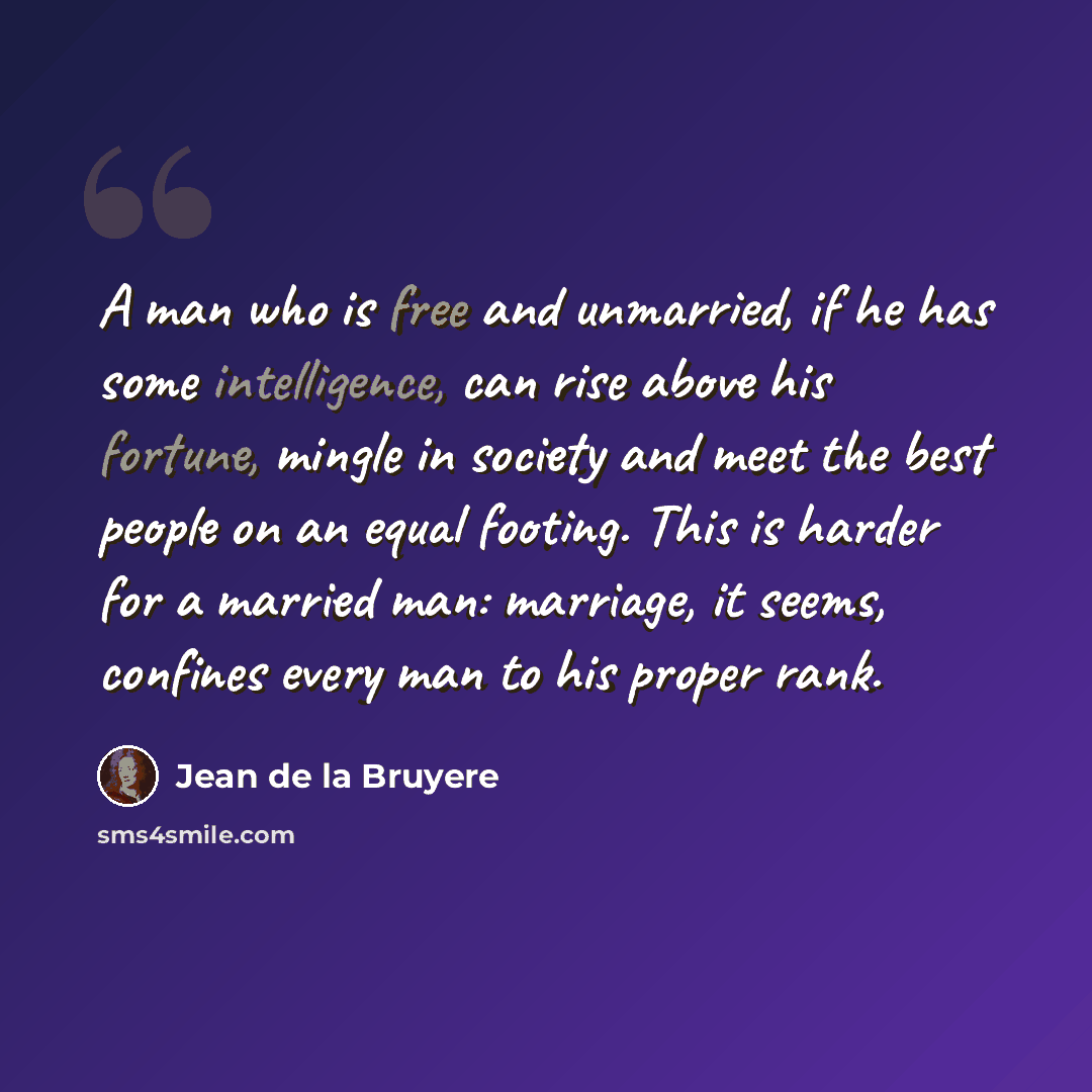 “A man who is free and unmarried, if he has some intelligence, can rise above his fortune, mingle in society and meet the best people on an equal footing. This is harder for a married man: marriage, it seems, confines every man to his proper rank.” quote by Jean de la Bruyere