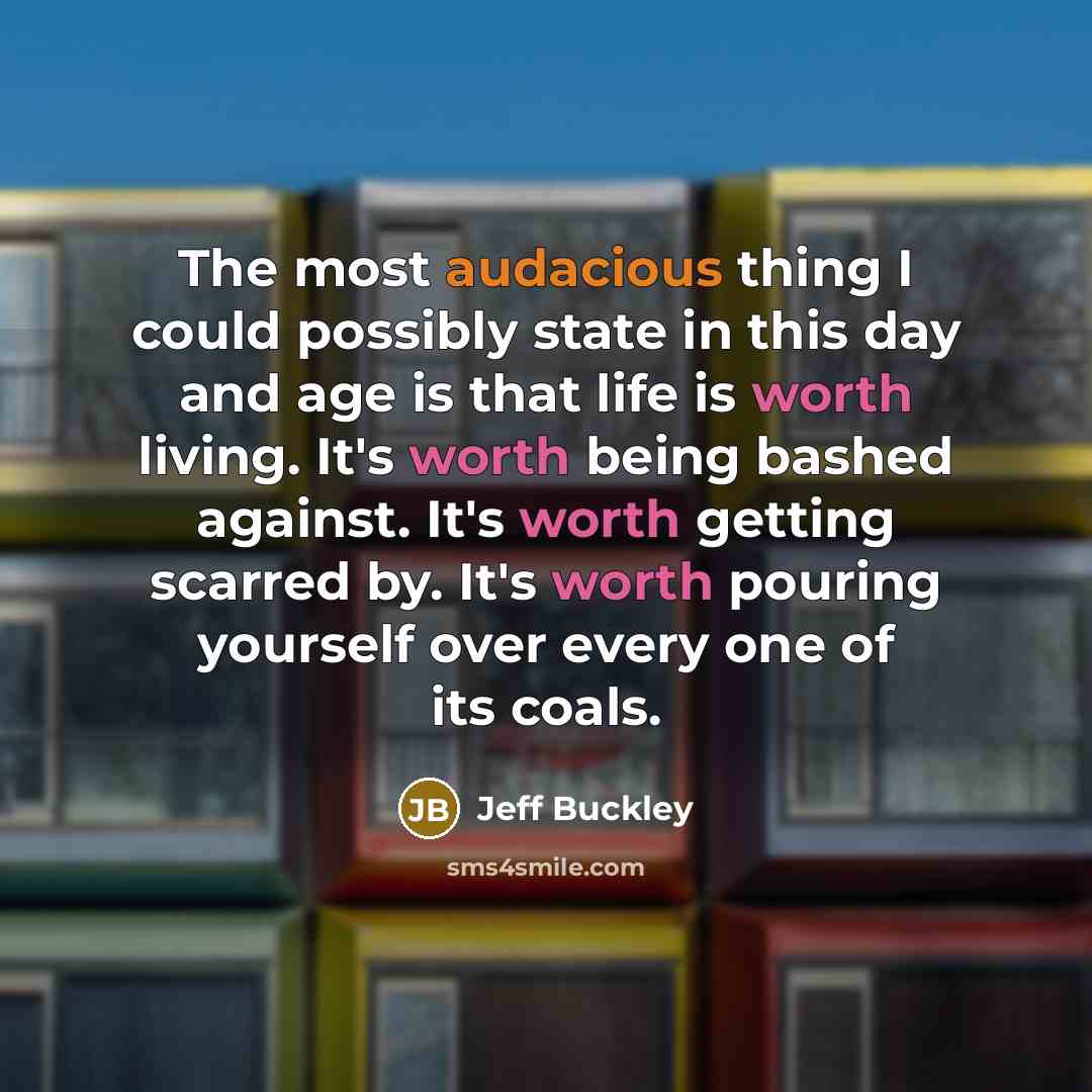 “The most audacious thing I could possibly state in this day and age is that life is worth living. It's worth being bashed against. It's worth getting scarred by. It's worth pouring yourself over every one of its coals.” quote by Jeff Buckley