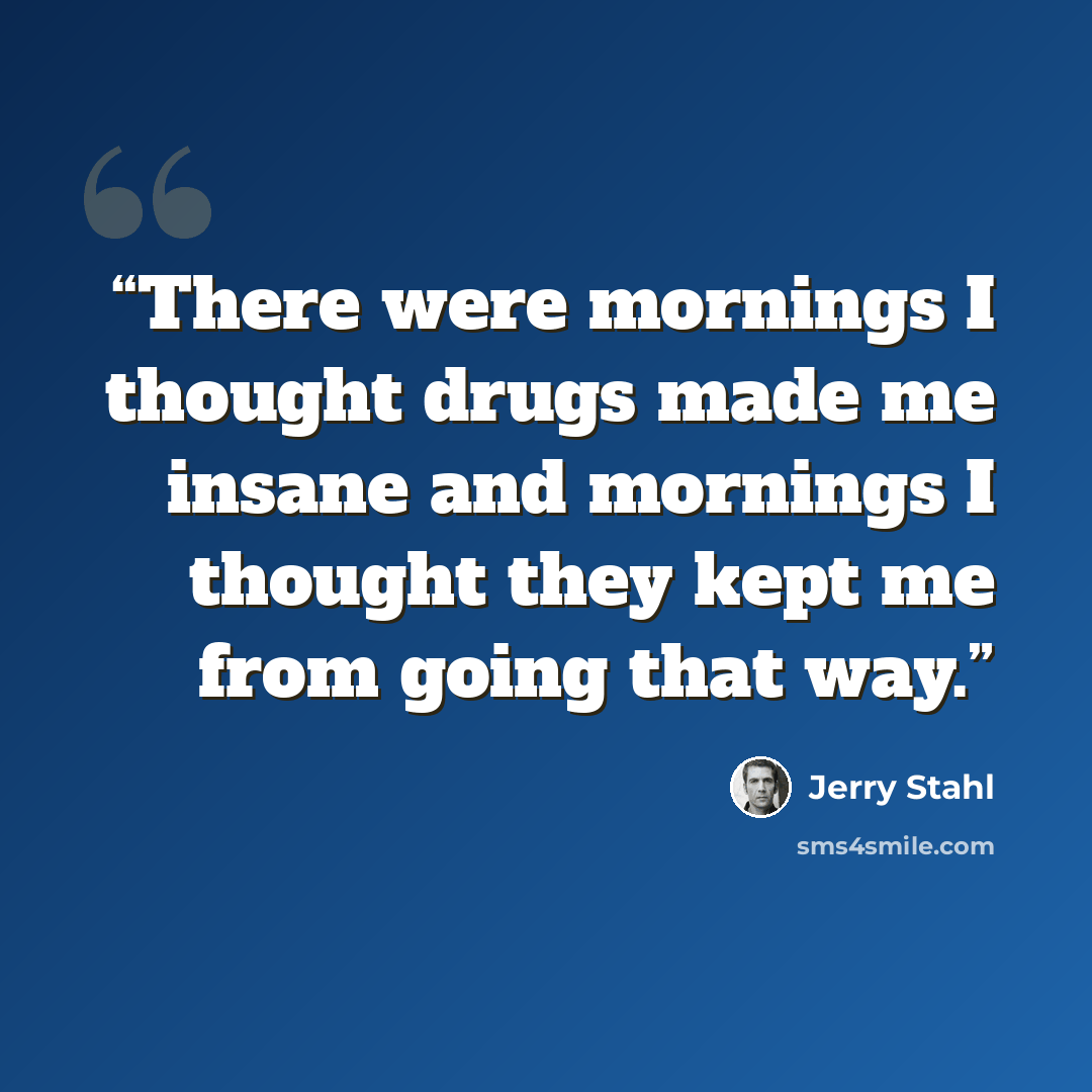 “There were mornings I thought drugs made me insane and mornings I thought they kept me from going that way.” quote by Jerry Stahl