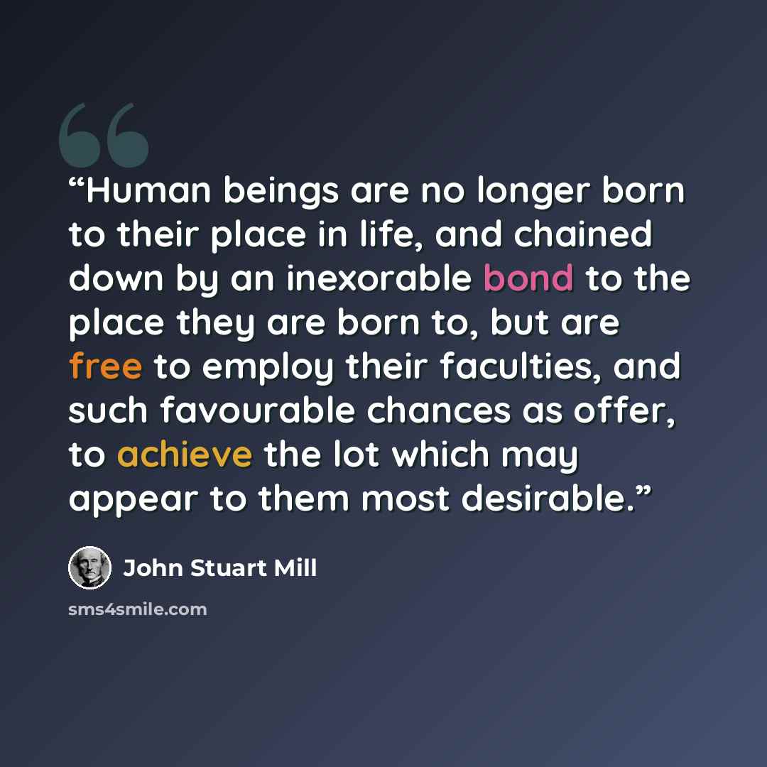 “Human beings are no longer born to their place in life, and chained down by an inexorable bond to the place they are born to, but are free to employ their faculties, and such favourable chances as offer, to achieve the lot which may appear to them most desirable.” quote by John Stuart Mill