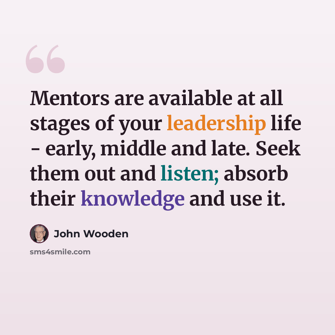 “Mentors are available at all stages of your leadership life - early, middle and late. Seek them out and listen; absorb their knowledge and use it.” quote by John Wooden