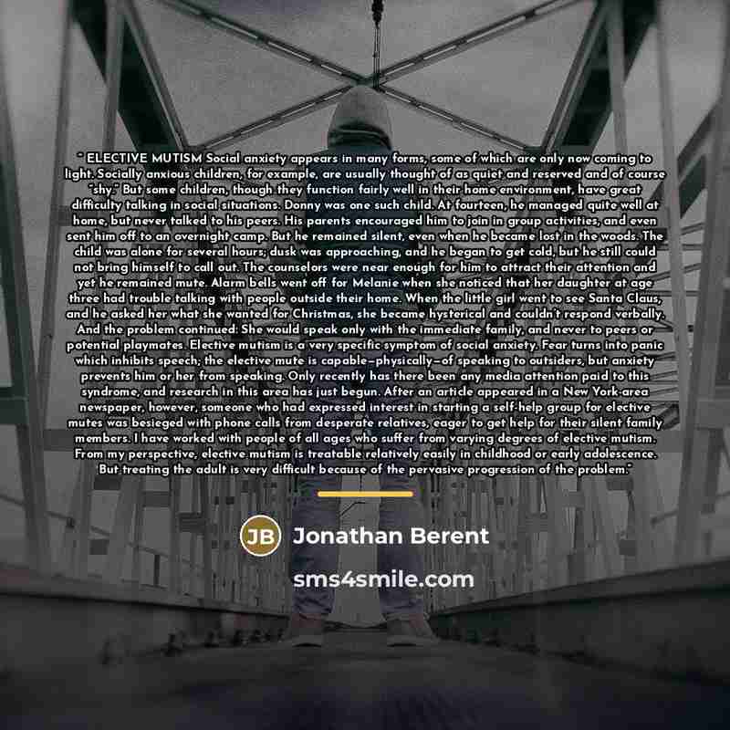 “ELECTIVE MUTISM Social anxiety appears in many forms, some of which are only now coming to light. Socially anxious children, for example, are usually thought of as quiet and reserved and of course “shy.” But some children, though they function fairly well in their home environment, have great…” quote by Jonathan Berent