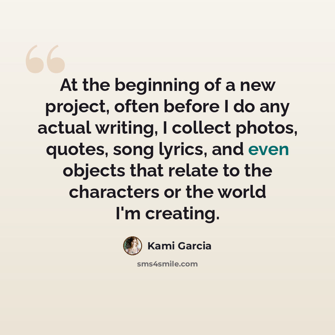 “At the beginning of a new project, often before I do any actual writing, I collect photos, quotes, song lyrics, and even objects that relate to the characters or the world I'm creating.” quote by Kami Garcia