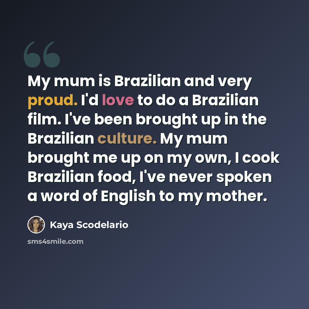 “My mum is Brazilian and very proud. I'd love to do a Brazilian film. I've been brought up in the Brazilian culture. My mum brought me up on my own, I cook Brazilian food, I've never spoken a word of English to my mother.” quote by Kaya Scodelario