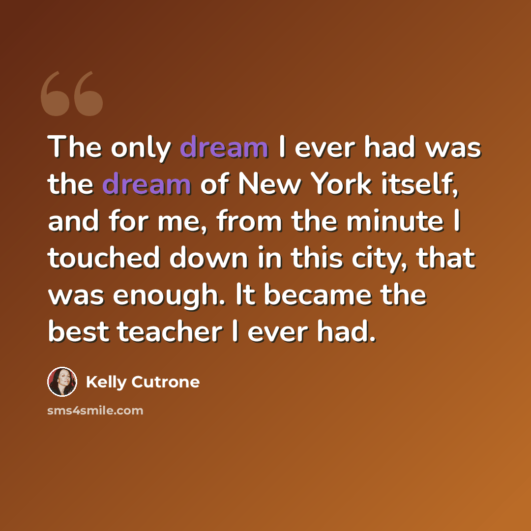“The only dream I ever had was the dream of New York itself, and for me, from the minute I touched down in this city, that was enough. It became the best teacher I ever had.” quote by Kelly Cutrone