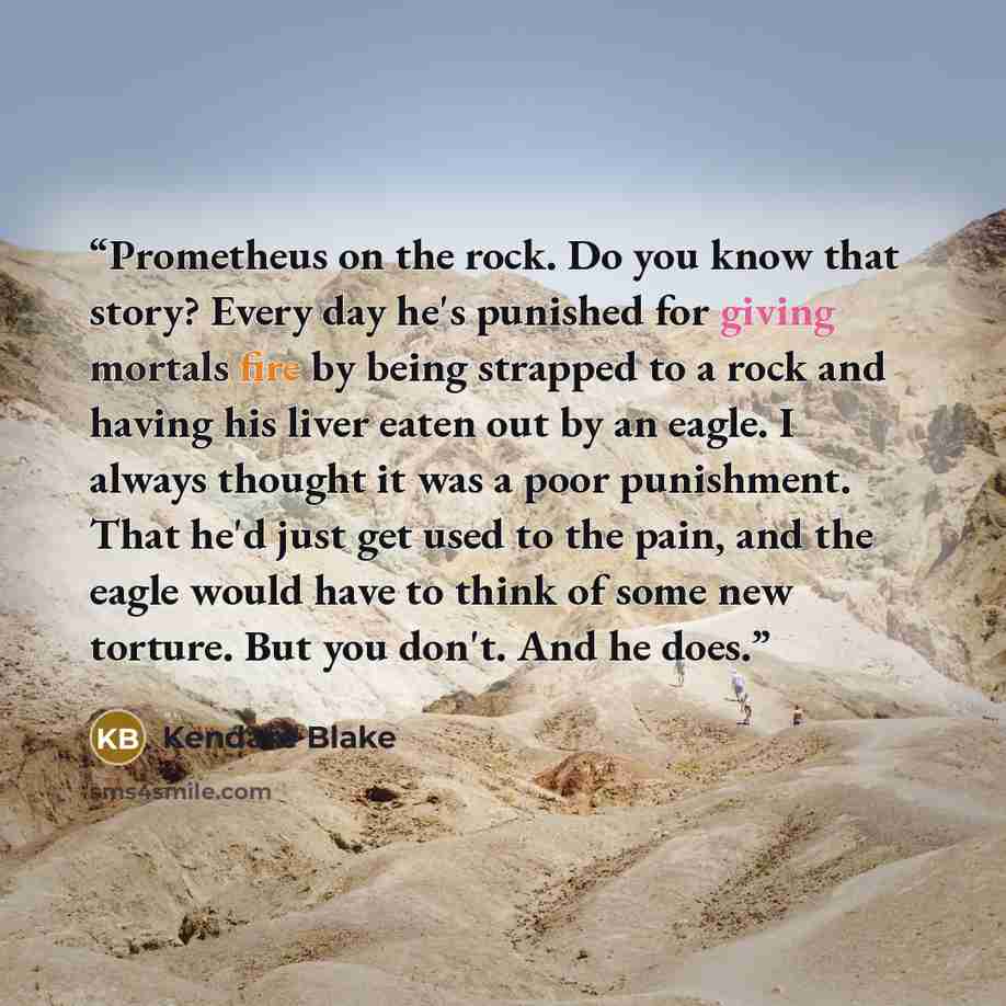 “Prometheus on the rock. Do you know that story? Every day he's punished for giving mortals fire by being strapped to a rock and having his liver eaten out by an eagle. I always thought it was a poor punishment. That he'd just get used to the pain, and the eagle would have to think of some new…” quote by Kendare Blake
